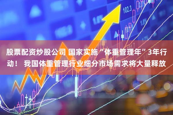 股票配资炒股公司 国家实施“体重管理年”3年行动！ 我国体重管理行业细分市场需求将大量释放