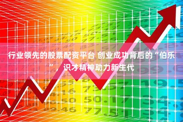 行业领先的股票配资平台 创业成功背后的“伯乐”，识才精神助力新生代