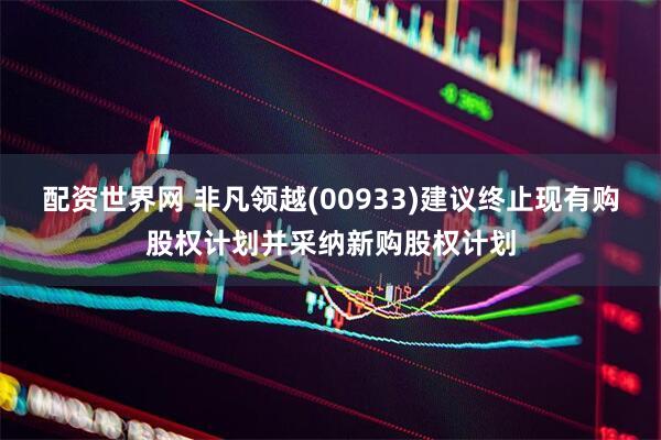 配资世界网 非凡领越(00933)建议终止现有购股权计划并采纳新购股权计划