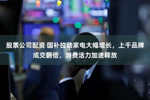 股票公司配资 国补拉动家电大幅增长，上千品牌成交翻倍，消费活力加速释放