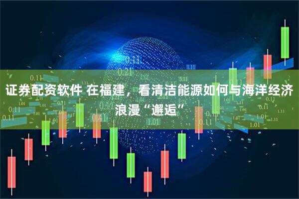 证券配资软件 在福建，看清洁能源如何与海洋经济浪漫“邂逅”