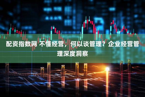 配资指数网 不懂经营，何以谈管理？企业经营管理深度洞察