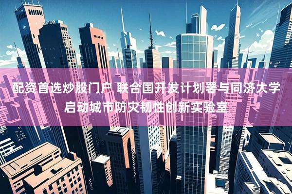 配资首选炒股门户 联合国开发计划署与同济大学启动城市防灾韧性创新实验室