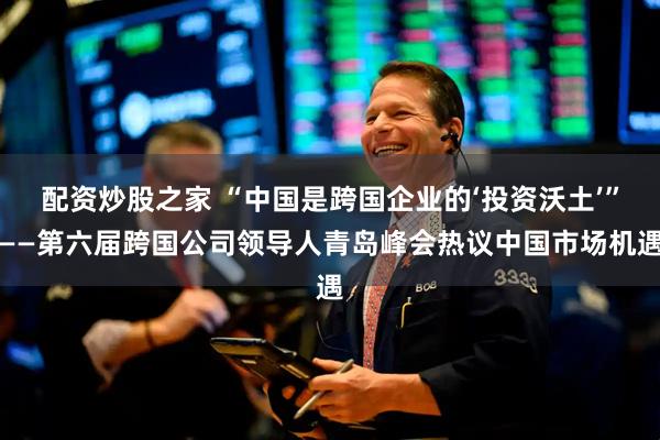 配资炒股之家 “中国是跨国企业的‘投资沃土’”——第六届跨国公司领导人青岛峰会热议中国市场机遇