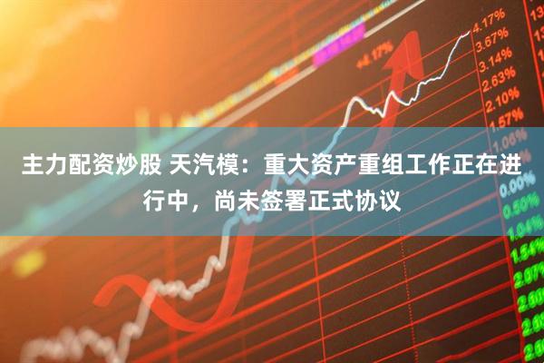 主力配资炒股 天汽模：重大资产重组工作正在进行中，尚未签署正式协议