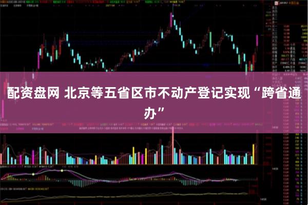 配资盘网 北京等五省区市不动产登记实现“跨省通办”