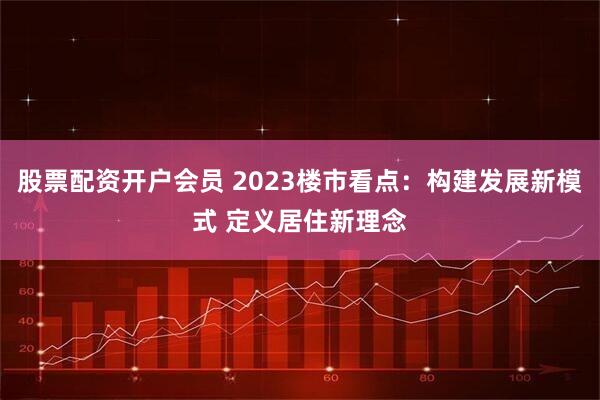 股票配资开户会员 2023楼市看点：构建发展新模式 定义居住新理念