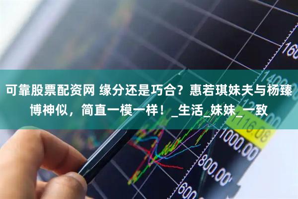 可靠股票配资网 缘分还是巧合？惠若琪妹夫与杨臻博神似，简直一模一样！_生活_妹妹_一致