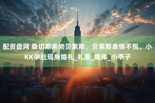 配资盘网 桑切斯亲吻贝索斯，贝索斯表情不悦，小KK孕肚现身婚礼_礼服_媒体_小李子