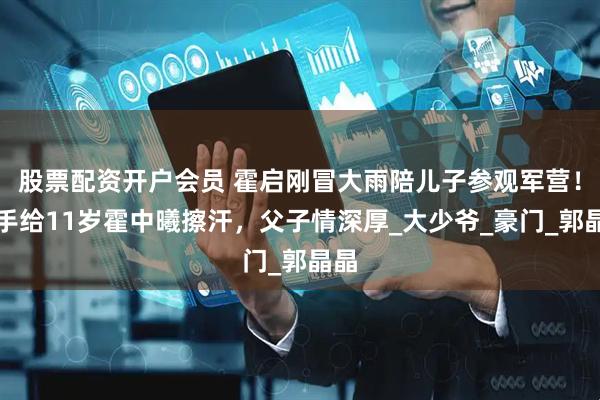 股票配资开户会员 霍启刚冒大雨陪儿子参观军营！用手给11岁霍中曦擦汗，父子情深厚_大少爷_豪门_郭晶晶
