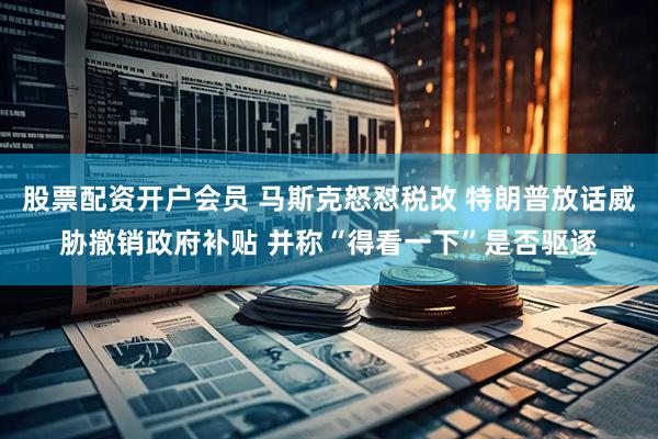 股票配资开户会员 马斯克怒怼税改 特朗普放话威胁撤销政府补贴 并称“得看一下”是否驱逐