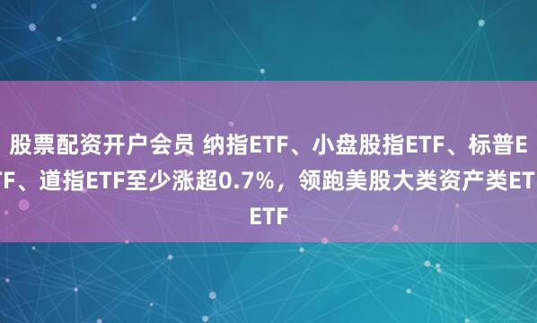 股票配资开户会员 纳指ETF、小盘股指ETF、标普ETF、道指ETF至少涨超0.7%，领跑美股大类资产类ETF