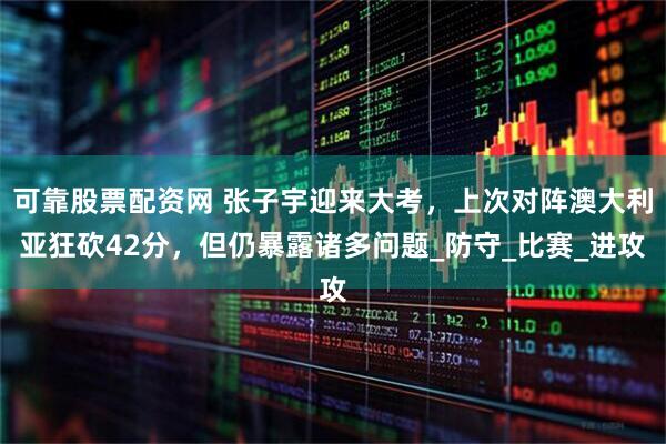 可靠股票配资网 张子宇迎来大考，上次对阵澳大利亚狂砍42分，但仍暴露诸多问题_防守_比赛_进攻