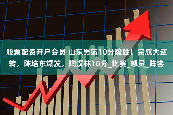 股票配资开户会员 山东男篮10分险胜！完成大逆转，陈培东爆发，陶汉林10分_比赛_球员_阵容