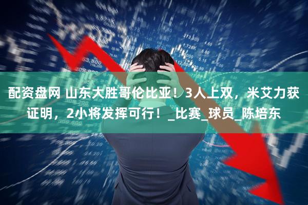 配资盘网 山东大胜哥伦比亚！3人上双，米艾力获证明，2小将发挥可行！_比赛_球员_陈培东