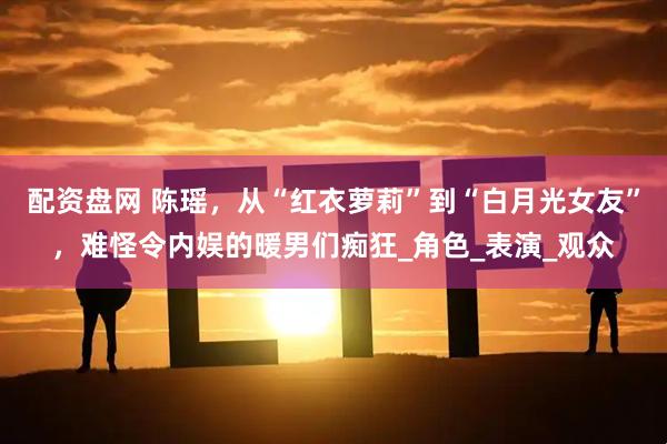 配资盘网 陈瑶，从“红衣萝莉”到“白月光女友”，难怪令内娱的暖男们痴狂_角色_表演_观众