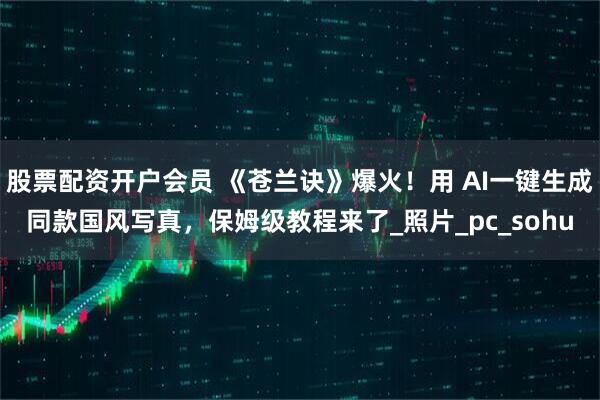 股票配资开户会员 《苍兰诀》爆火！用 AI一键生成同款国风写真，保姆级教程来了_照片_pc_sohu