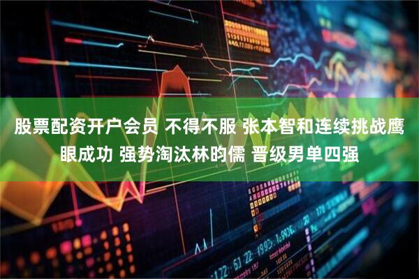 股票配资开户会员 不得不服 张本智和连续挑战鹰眼成功 强势淘汰林昀儒 晋级男单四强