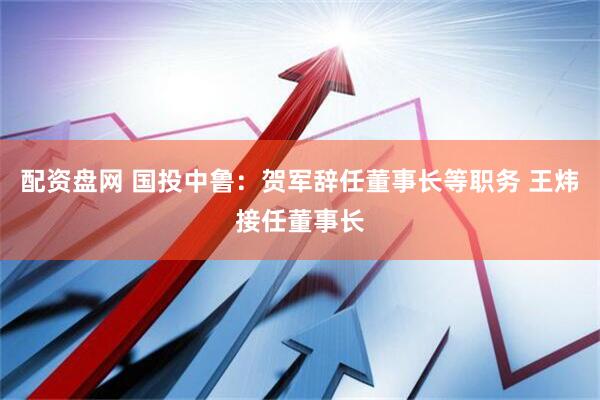 配资盘网 国投中鲁：贺军辞任董事长等职务 王炜接任董事长