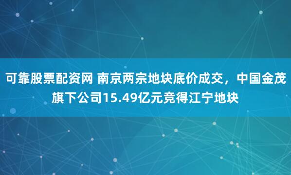 可靠股票配资网 南京两宗地块底价成交，中国金茂旗下公司15.49亿元竞得江宁地块