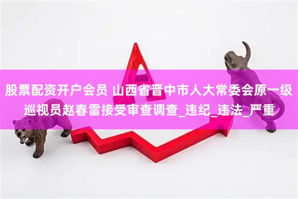 股票配资开户会员 山西省晋中市人大常委会原一级巡视员赵春雷接受审查调查_违纪_违法_严重