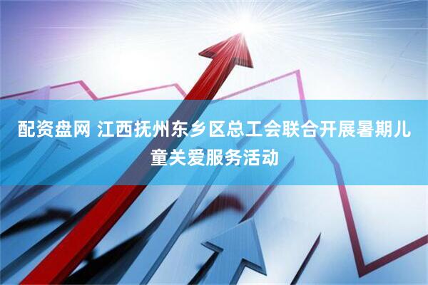配资盘网 江西抚州东乡区总工会联合开展暑期儿童关爱服务活动