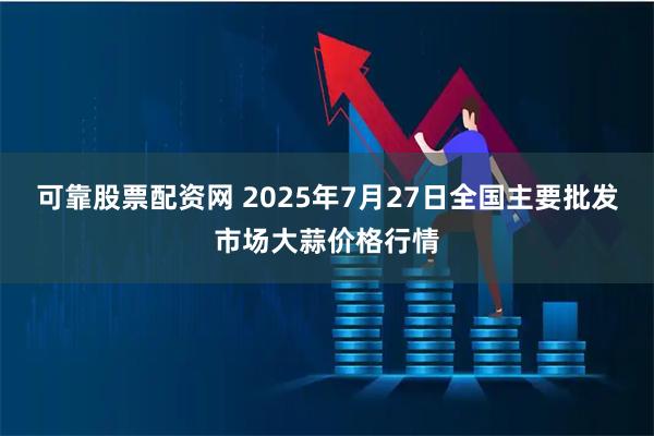 可靠股票配资网 2025年7月27日全国主要批发市场大蒜价格行情