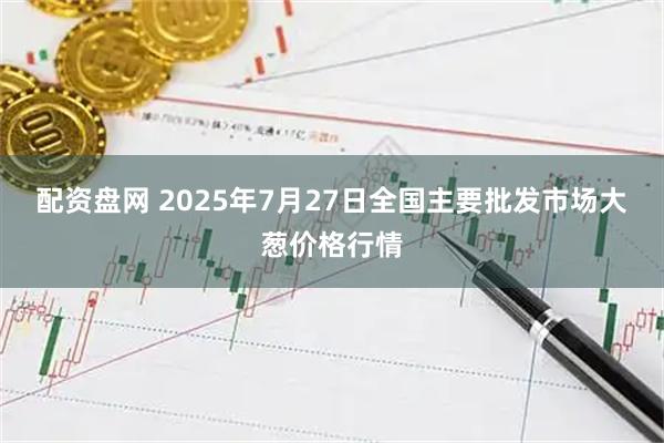 配资盘网 2025年7月27日全国主要批发市场大葱价格行情