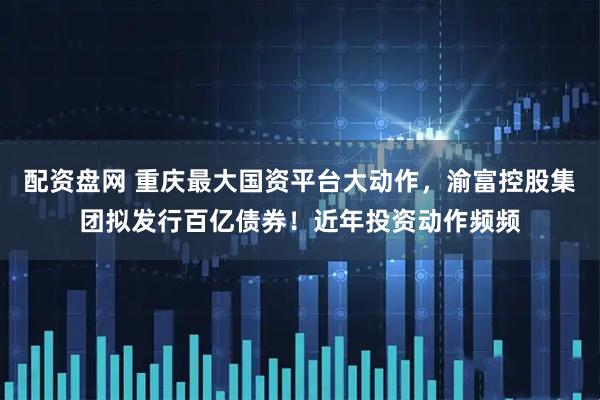 配资盘网 重庆最大国资平台大动作，渝富控股集团拟发行百亿债券！近年投资动作频频