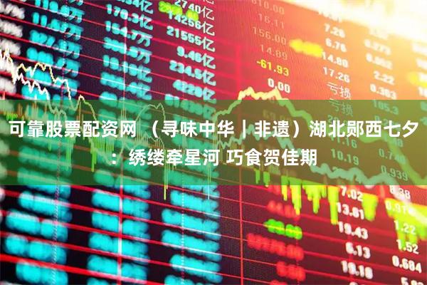 可靠股票配资网 （寻味中华｜非遗）湖北郧西七夕：绣缕牵星河 巧食贺佳期