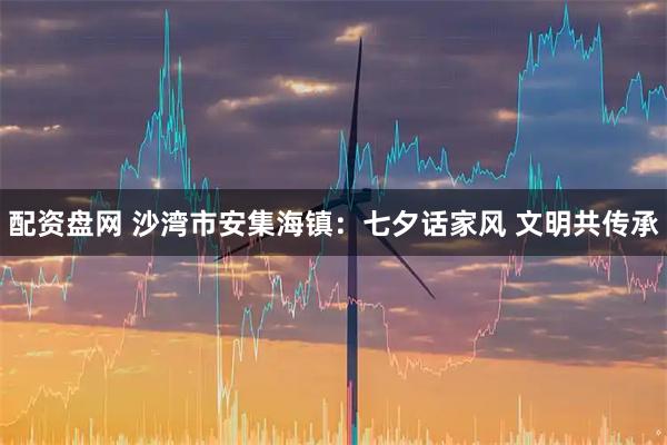 配资盘网 沙湾市安集海镇：七夕话家风 文明共传承
