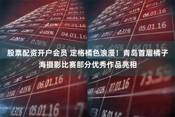 股票配资开户会员 定格橘色浪漫！青岛首届橘子海摄影比赛部分优秀作品亮相