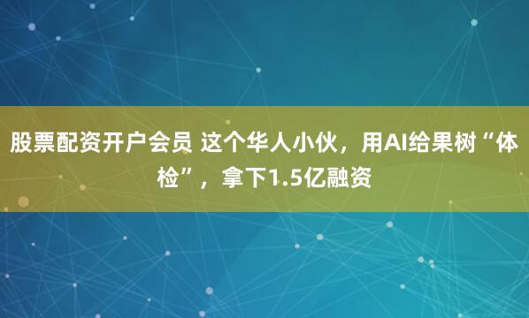 股票配资开户会员 这个华人小伙，用AI给果树“体检”，拿下1.5亿融资