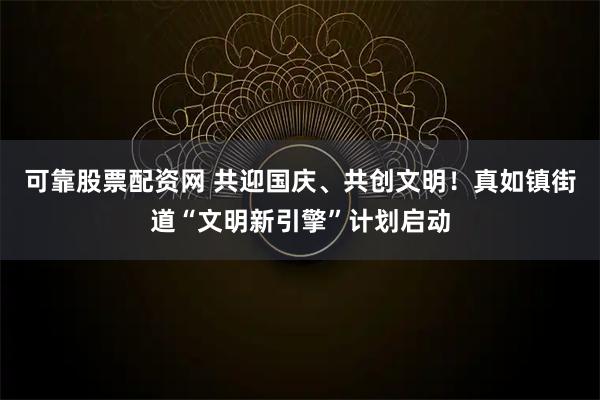 可靠股票配资网 共迎国庆、共创文明！真如镇街道“文明新引擎”计划启动