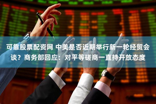 可靠股票配资网 中美是否近期举行新一轮经贸会谈？商务部回应：对平等磋商一直持开放态度