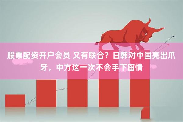 股票配资开户会员 又有联合?日韩对中国亮出爪牙,中方这一次不会手下留情