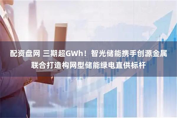 配资盘网 三期超GWh!智光储能携手创源金属联合打造构网型储能绿电直供标杆