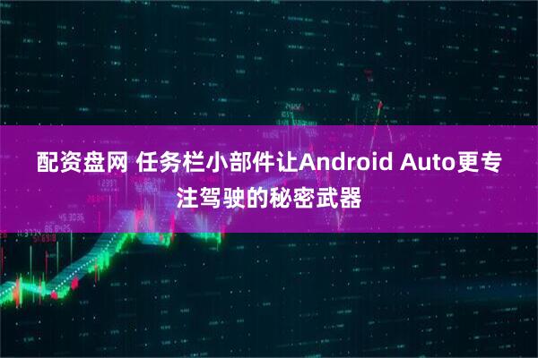 配资盘网 任务栏小部件让Android Auto更专注驾驶的秘密武器