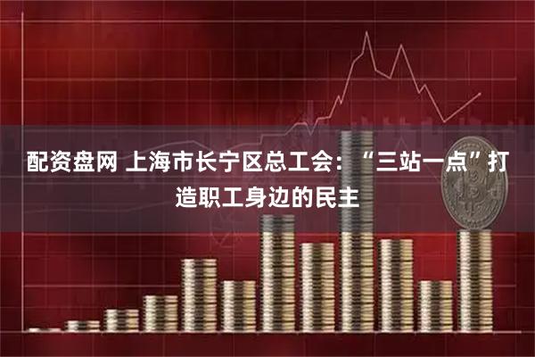 配资盘网 上海市长宁区总工会：“三站一点”打造职工身边的民主