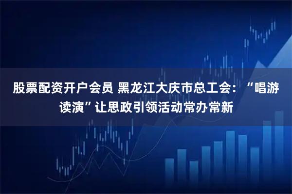 股票配资开户会员 黑龙江大庆市总工会：“唱游读演”让思政引领活动常办常新