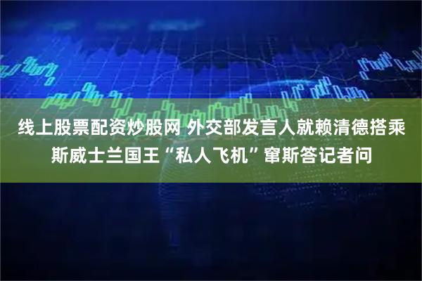 线上股票配资炒股网 外交部发言人就赖清德搭乘斯威士兰国王“私人飞机”窜斯答记者问