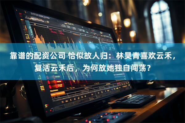 靠谱的配资公司 恰似故人归：林昊青喜欢云禾，复活云禾后，为何放她独自闯荡？