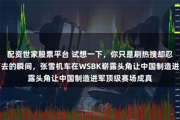 配资世家股票平台 试想一下，你只是刷热搜却忍不住想继续看下去的瞬间，张雪机车在WSBK崭露头角让中国制造进军顶级赛场成真