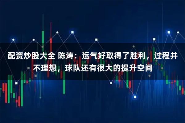 配资炒股大全 陈涛：运气好取得了胜利，过程并不理想，球队还有很大的提升空间