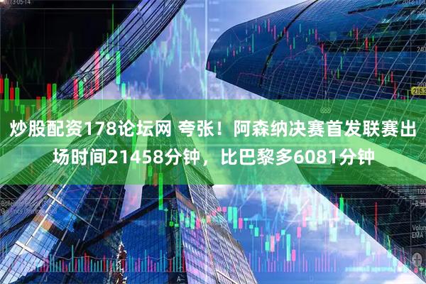 炒股配资178论坛网 夸张！阿森纳决赛首发联赛出场时间21458分钟，比巴黎多6081分钟