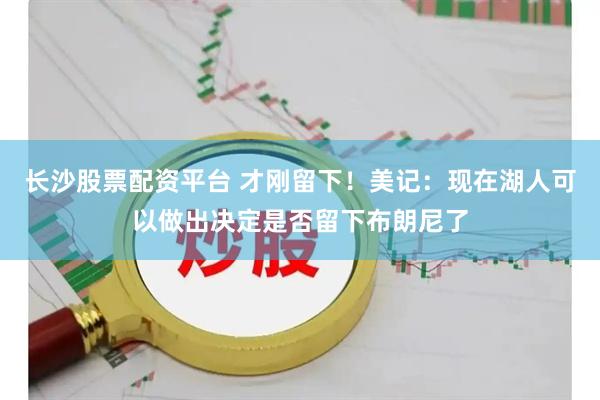 长沙股票配资平台 才刚留下！美记：现在湖人可以做出决定是否留下布朗尼了