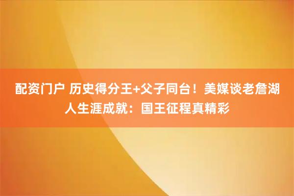 配资门户 历史得分王+父子同台！美媒谈老詹湖人生涯成就：国王征程真精彩