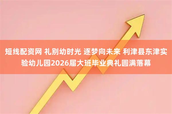短线配资网 礼别幼时光 逐梦向未来 利津县东津实验幼儿园2026届大班毕业典礼圆满落幕
