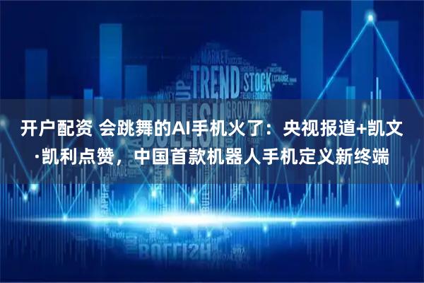 开户配资 会跳舞的AI手机火了：央视报道+凯文·凯利点赞，中国首款机器人手机定义新终端