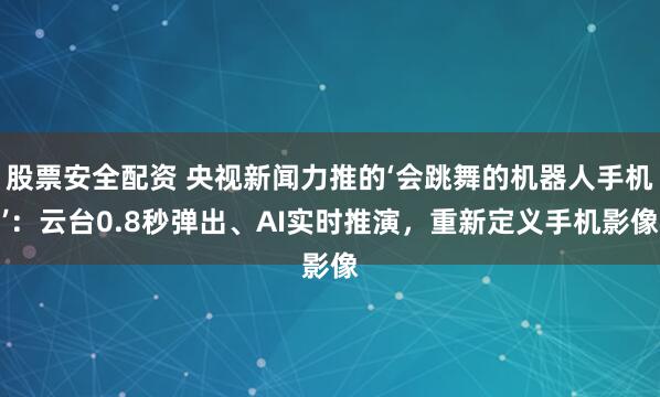 股票安全配资 央视新闻力推的‘会跳舞的机器人手机’：云台0.8秒弹出、AI实时推演，重新定义手机影像